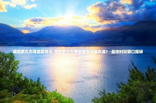 提前多久辦理美國(guó)簽證,提前多久辦理美國(guó)簽證最合適？-最佳時(shí)間窗口揭秘
