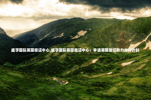 威孚國際英國簽證中心,威孚國際英國簽證中心：申請英國簽證助力出行計(jì)劃