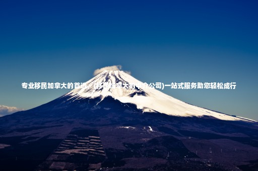 專業(yè)移民加拿大的首選，(移民加拿大的中介公司)一站式服務(wù)助您輕松成行