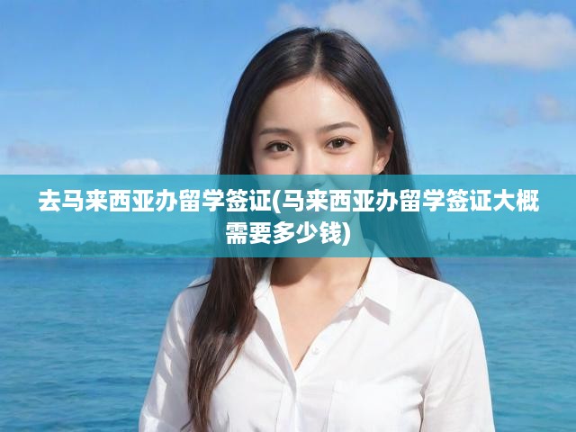 馬來西亞留學(xué)簽證辦理攻略，費用明細(xì)+完整流程解析