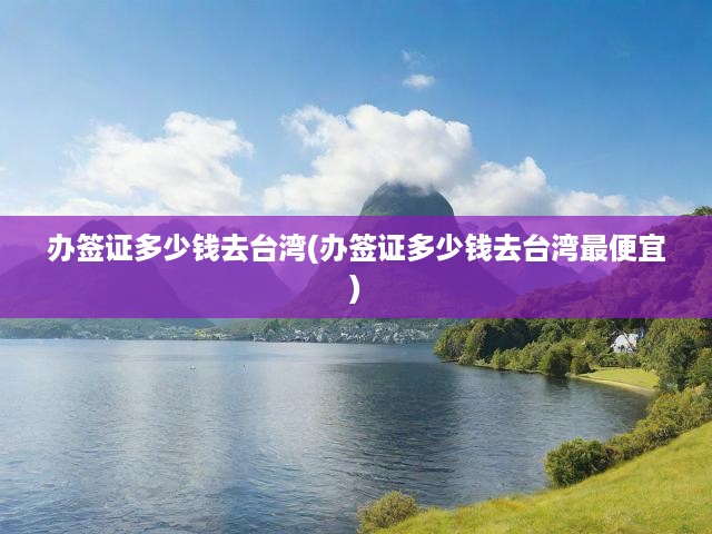辦簽證多少錢去臺(tái)灣(辦簽證多少錢去臺(tái)灣最便宜)
