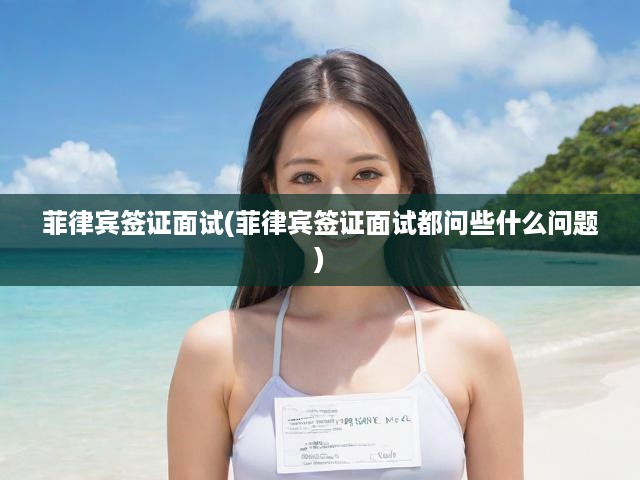 菲律賓簽證面試攻略，揭秘常見問題及面試準(zhǔn)備全解析