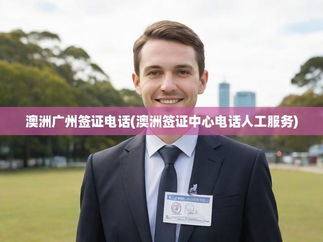 澳洲廣州簽證中心電話全攻略，申請(qǐng)審批全程指南與人工服務(wù)詳解
