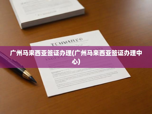 廣州馬來(lái)西亞簽證辦理中心，一站式便捷服務(wù)，輕松搞定簽證申請(qǐng)