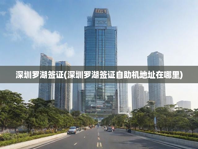 深圳羅湖自助簽證辦理全解析，地址指南與申請(qǐng)攻略一網(wǎng)打盡