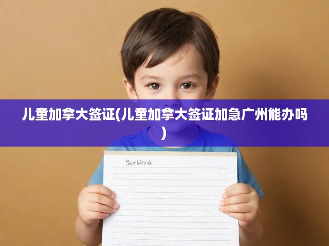 廣州地區(qū)兒童加拿大簽證快速辦理攻略，加急服務(wù)與關(guān)鍵提示