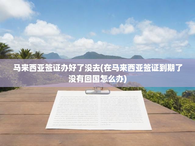 馬來(lái)西亞簽證辦理后續(xù)攻略，簽證到手未出行，到期未歸如何應(yīng)對(duì)？
