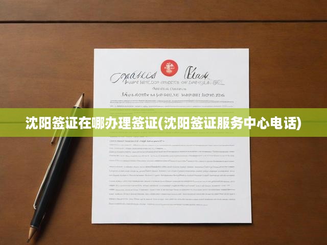 沈陽簽證辦理攻略，詳細(xì)流程與服務(wù)中心電話一網(wǎng)打盡