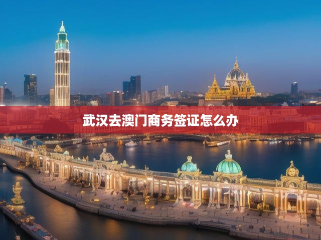 武漢居民辦理澳門商務(wù)簽證全攻略，流程、申請條件與必備材料解析