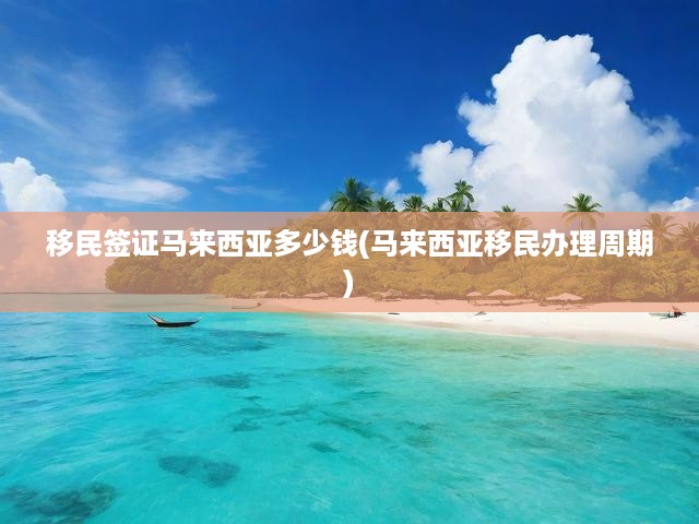 馬來西亞移民簽證費(fèi)用揭秘與辦理周期全解析，一站式移民手續(xù)辦理寶典