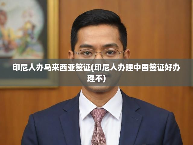 印尼人士馬來西亞簽證辦理指南與中國簽證難度揭秘