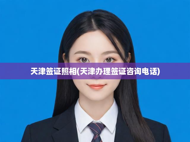 天津簽證照相(天津辦理簽證咨詢電話)