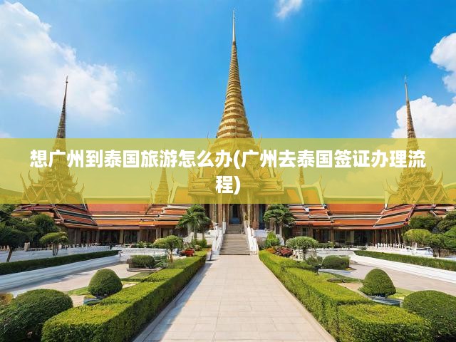 暢游泰國無憂行，廣州出發(fā)旅游攻略及簽證辦理全攻略