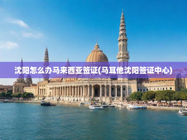 沈陽(yáng)一站式服務(wù)揭秘，馬來(lái)西亞與馬耳他簽證辦理攻略全解析