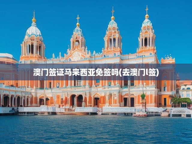 澳門L簽辦理攻略+馬來西亞免簽探秘，簽證政策深度解析