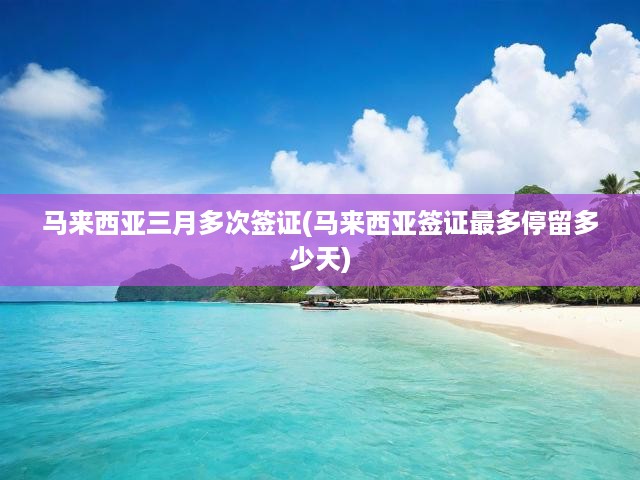 馬來(lái)西亞三月多次簽證攻略，有效期與最長(zhǎng)停留時(shí)間全解析