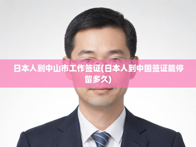 中山市日本員工簽證攻略，停留期規(guī)定與工作簽證辦理全解析