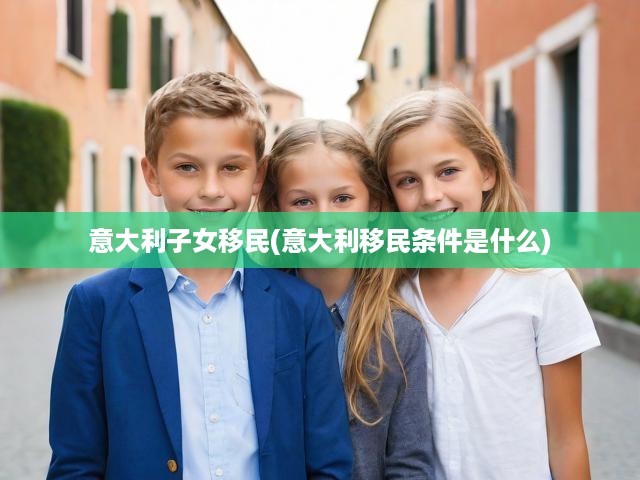深度解析意大利子女移民政策，條件詳解，開啟移民新篇章