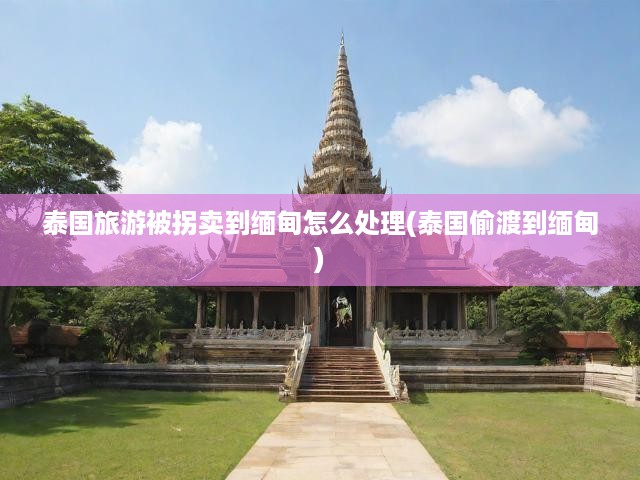 泰國旅游被拐賣到緬甸怎么處理(泰國偷渡到緬甸)