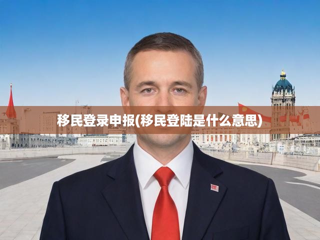 深度解析移民登錄申報(bào)，概念解讀+實(shí)操指南，一站式掌握全流程