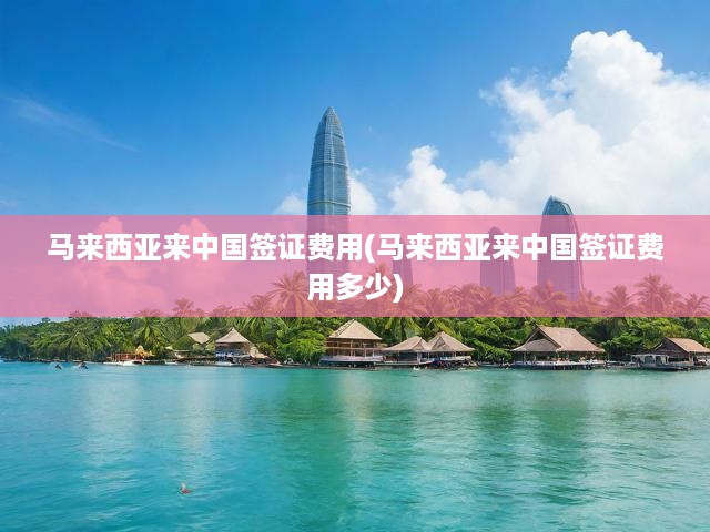 馬來西亞來中國簽證費用(馬來西亞來中國簽證費用多少)