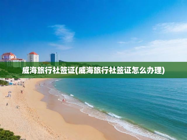 威海旅行社一站式簽證辦理攻略，流程、材料、注意事項(xiàng)全揭秘