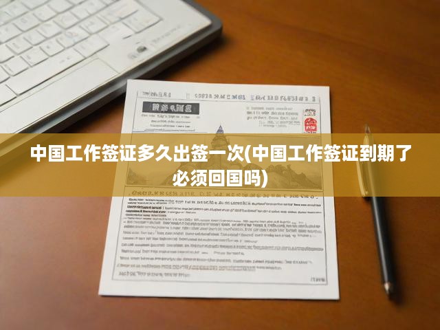 中國工作簽證多久出簽一次(中國工作簽證到期了必須回國嗎)