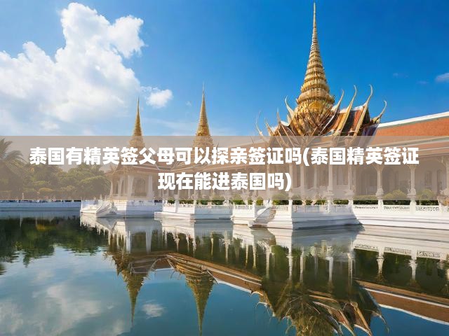 泰國精英簽證父母探親攻略，最新政策解析，入境泰國無障礙指南