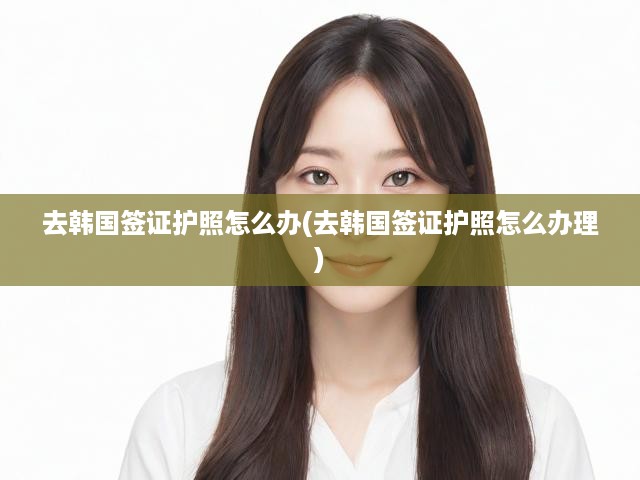 去韓國簽證護(hù)照怎么辦(去韓國簽證護(hù)照怎么辦理)