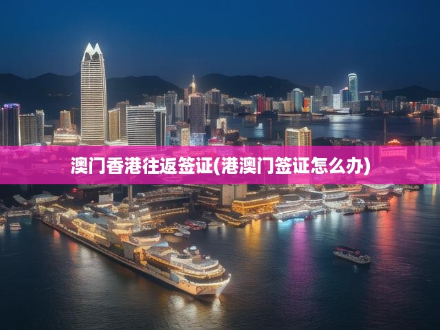 澳門香港簽證辦理全攻略，往返流程及關(guān)鍵注意事項揭秘