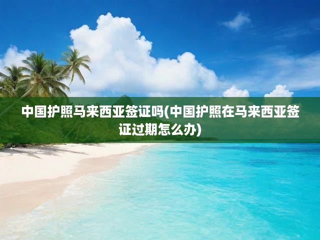 馬來西亞簽證難題解析，中國護照過期應對攻略及簽證辦理須知