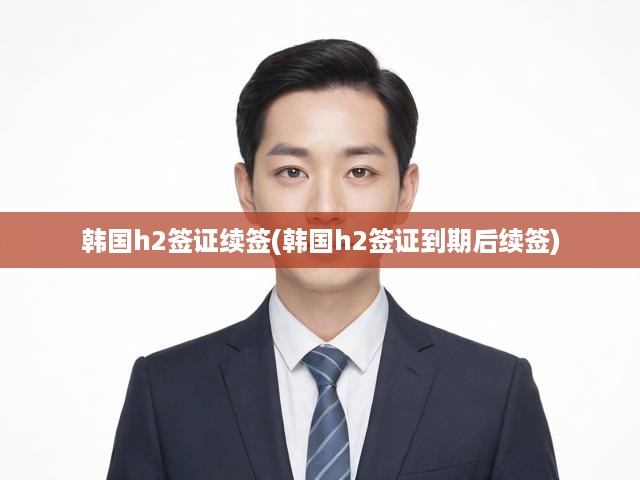 韓國H2簽證到期續(xù)簽全攻略，輕松掌握續(xù)簽流程及關(guān)鍵要點