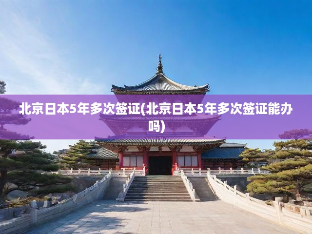 北京詳解日本5年多次簽證，申請條件與辦理流程全解析