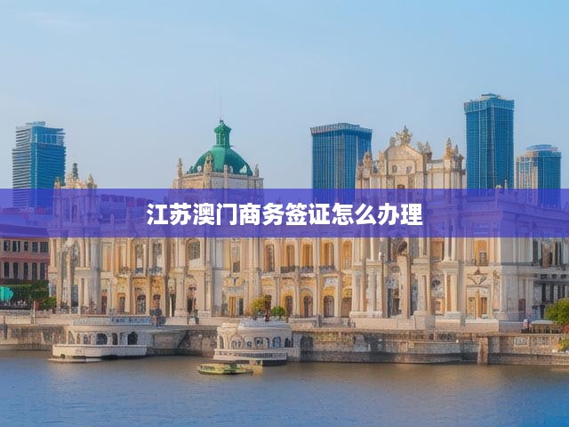 江蘇澳門商務(wù)簽證一站式辦理指南，條件解析、材料清單及步驟詳述