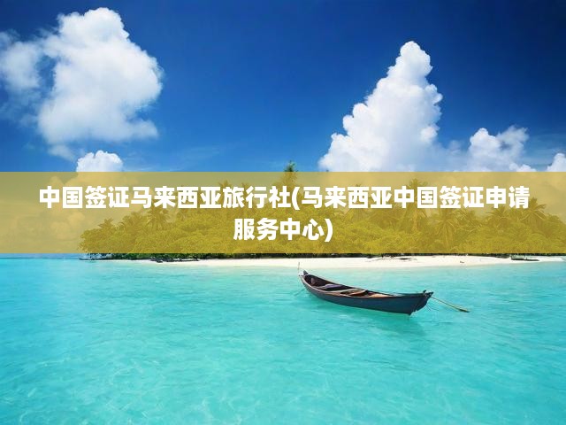 中國簽證馬來西亞旅行社(馬來西亞中國簽證申請服務(wù)中心)