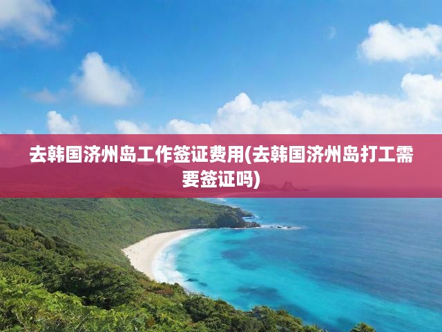 濟(jì)州島工作簽證費(fèi)用全解析，打工簽證需知及申請攻略揭秘