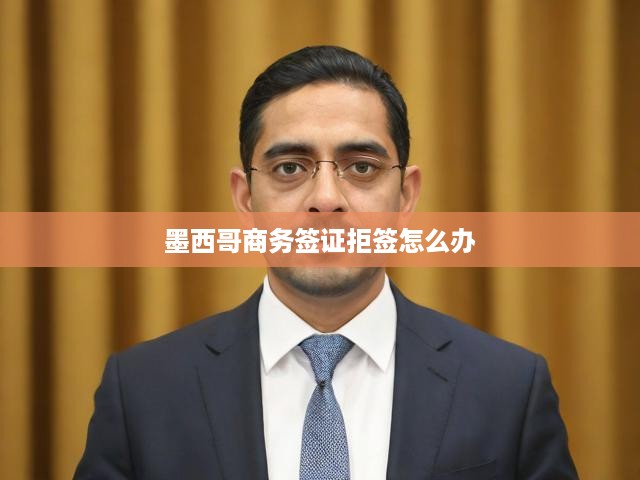 墨西哥商務簽證被拒簽？揭秘應對拒簽策略與高效解決方案