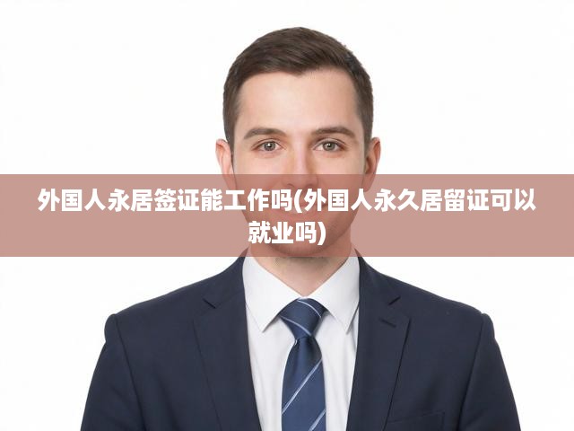 外國人永居簽證能工作嗎(外國人永久居留證可以就業(yè)嗎)