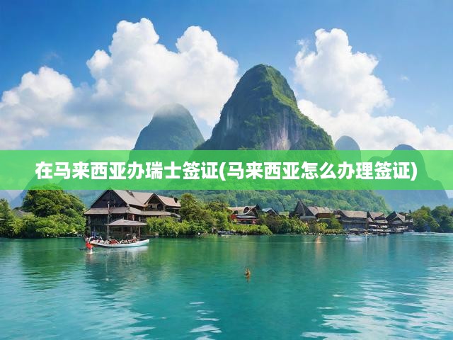 在馬來西亞辦瑞士簽證(馬來西亞怎么辦理簽證)
