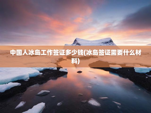 中國(guó)人冰島工作簽證多少錢(冰島簽證需要什么材料)