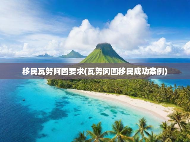 瓦努阿圖移民攻略，揭秘申請(qǐng)條件與成功移民案例詳解