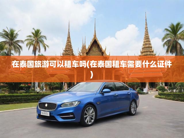 泰國自駕游全攻略，必備證件與注意事項詳析，暢游泰國的租車秘籍