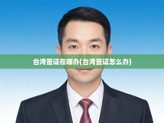 臺灣簽證一站式辦理攻略，申請流程及辦理地點詳解