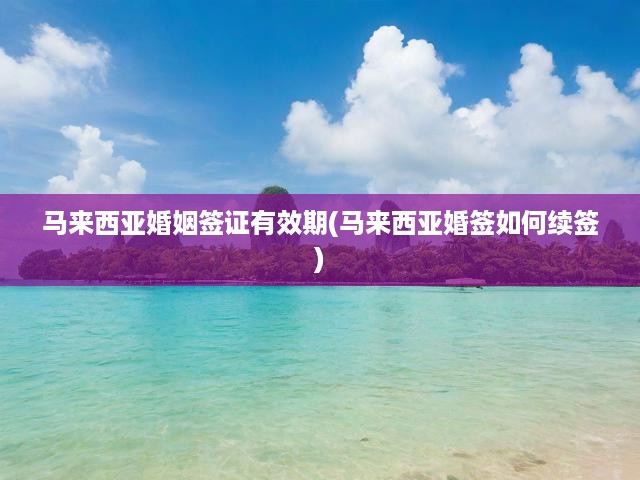馬來西亞婚姻簽證有效期全面解析，續(xù)簽攻略與關(guān)鍵提示