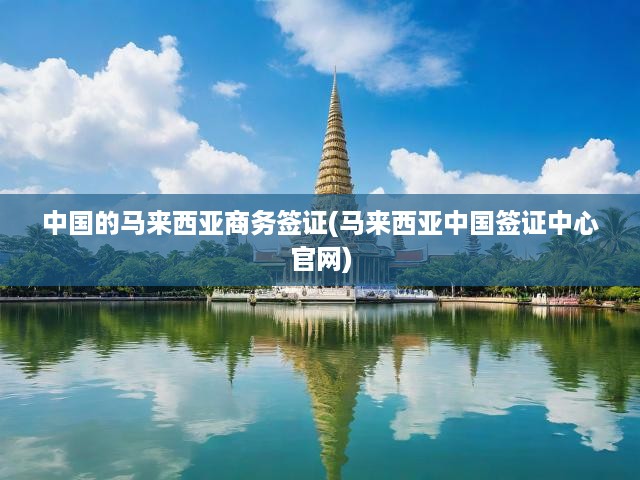 馬來西亞中國簽證中心官方詳解，中國商務(wù)簽證攻略與申請全流程指南