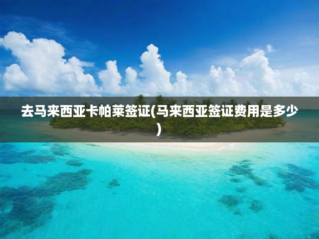 去馬來西亞卡帕萊簽證(馬來西亞簽證費用是多少)