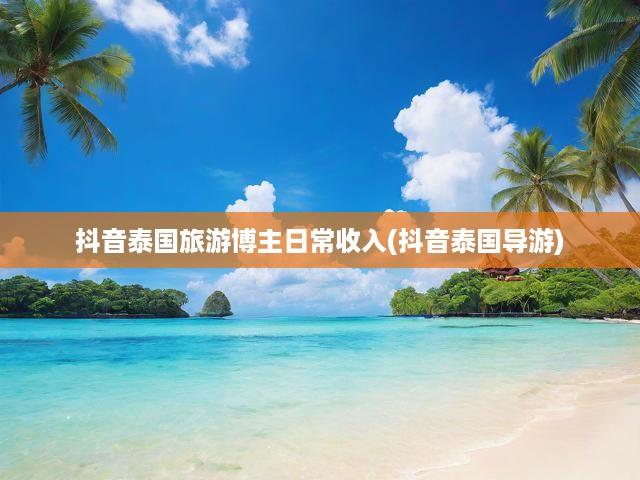 揭秘抖音泰國(guó)旅游博主收入，導(dǎo)游職業(yè)在抖音平臺(tái)的盈利秘密大曝光