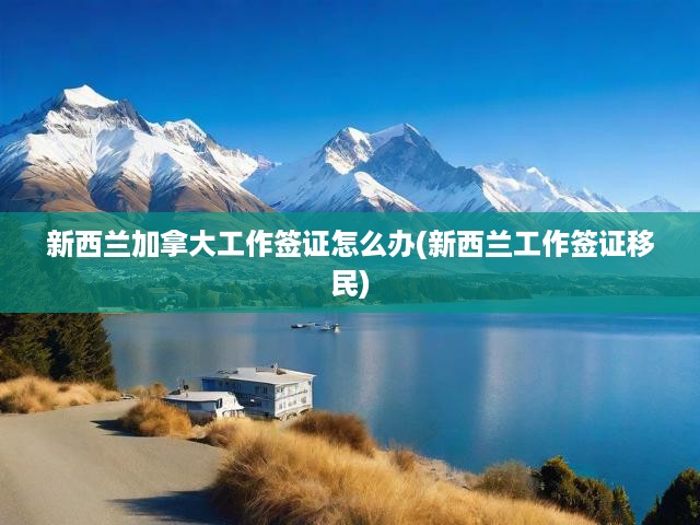 新西蘭加拿大工作簽證怎么辦(新西蘭工作簽證移民)