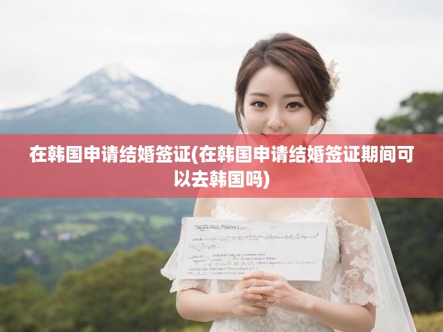 韓國(guó)結(jié)婚簽證申請(qǐng)全攻略，流程揭秘、入境須知及赴韓限制詳析