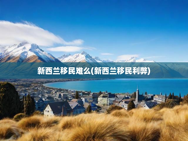 新西蘭移民全面揭秘，難度解析與移民優(yōu)劣深度剖析